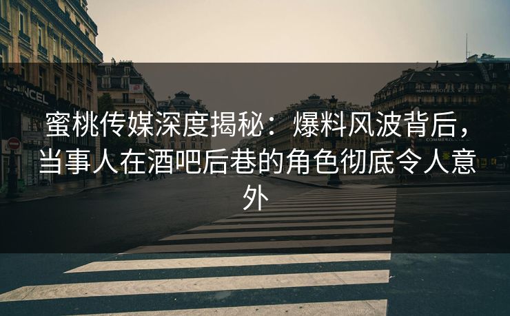 蜜桃传媒深度揭秘：爆料风波背后，当事人在酒吧后巷的角色彻底令人意外