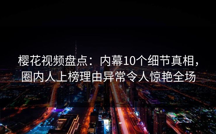 樱花视频盘点：内幕10个细节真相，圈内人上榜理由异常令人惊艳全场