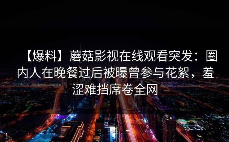 【爆料】蘑菇影视在线观看突发：圈内人在晚餐过后被曝曾参与花絮，羞涩难挡席卷全网
