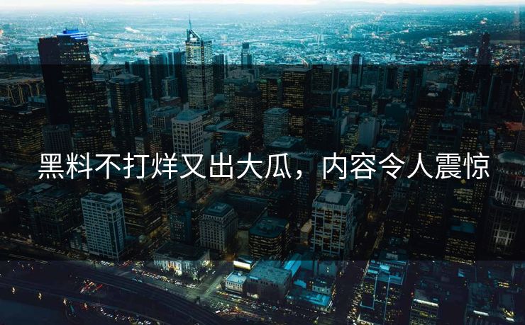 黑料不打烊又出大瓜，内容令人震惊