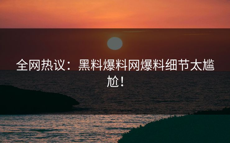 全网热议：黑料爆料网爆料细节太尴尬！