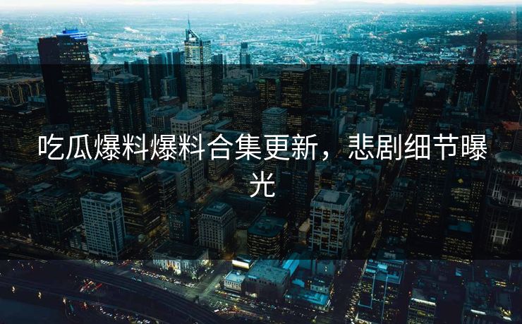 吃瓜爆料爆料合集更新，悲剧细节曝光