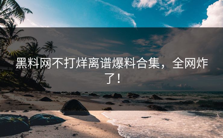 黑料网不打烊离谱爆料合集，全网炸了！