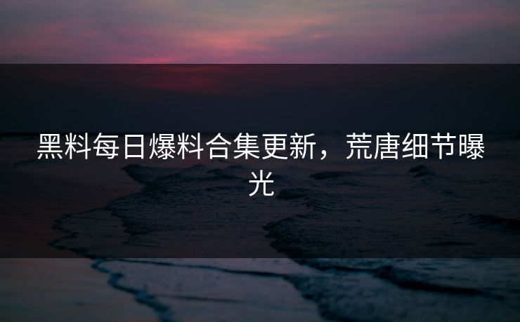 黑料每日爆料合集更新，荒唐细节曝光