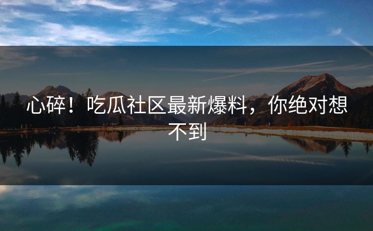心碎！吃瓜社区最新爆料，你绝对想不到