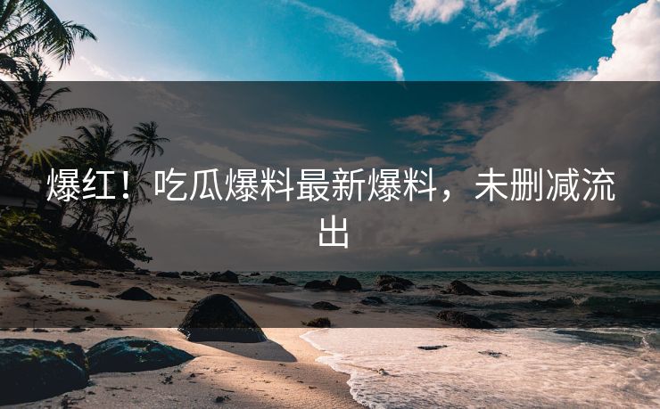 爆红！吃瓜爆料最新爆料，未删减流出