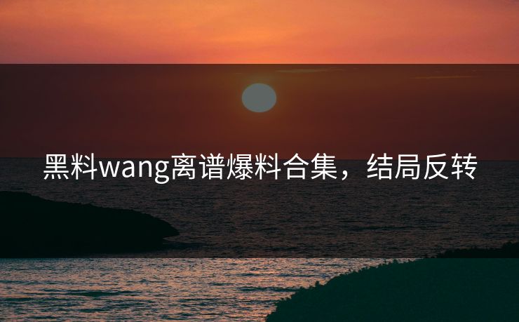 黑料wang离谱爆料合集，结局反转