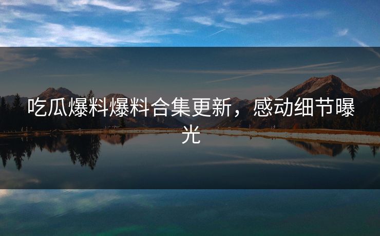 吃瓜爆料爆料合集更新，感动细节曝光