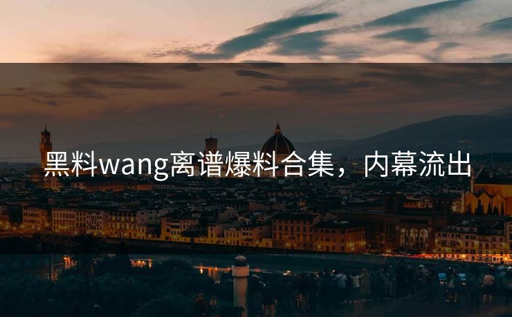 黑料wang离谱爆料合集，内幕流出