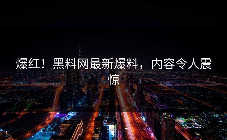 爆红！黑料网最新爆料，内容令人震惊