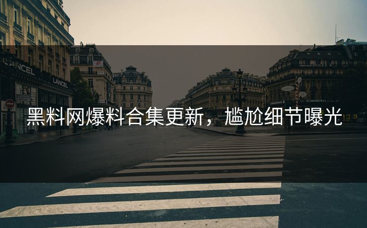黑料网爆料合集更新，尴尬细节曝光