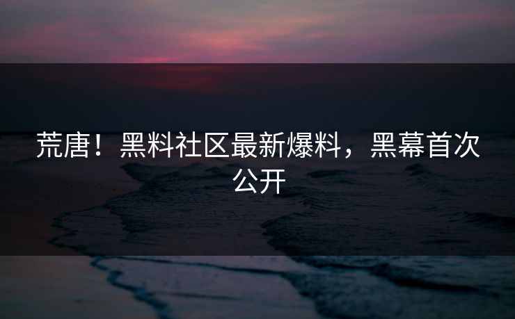 荒唐！黑料社区最新爆料，黑幕首次公开