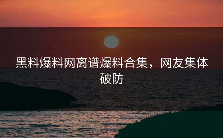 黑料爆料网离谱爆料合集，网友集体破防