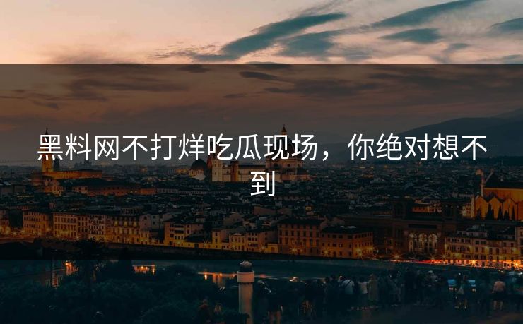 黑料网不打烊吃瓜现场，你绝对想不到
