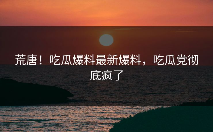 荒唐！吃瓜爆料最新爆料，吃瓜党彻底疯了