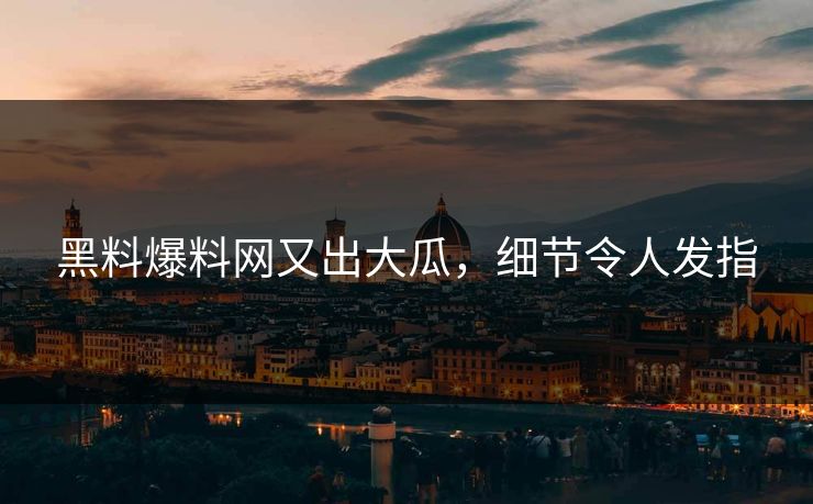黑料爆料网又出大瓜，细节令人发指
