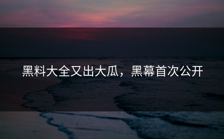 黑料大全又出大瓜，黑幕首次公开