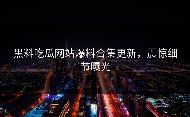 黑料吃瓜网站爆料合集更新，震惊细节曝光