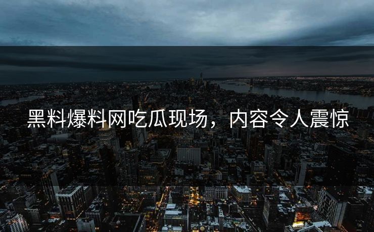 黑料爆料网吃瓜现场，内容令人震惊