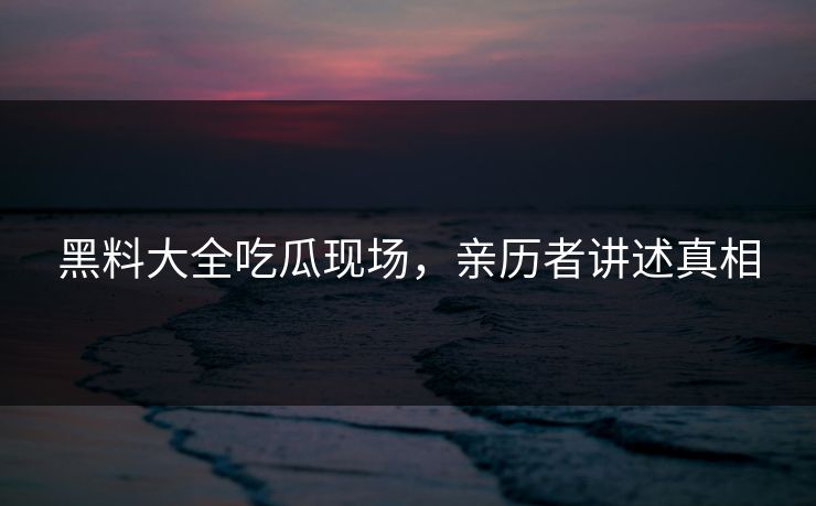 黑料大全吃瓜现场，亲历者讲述真相