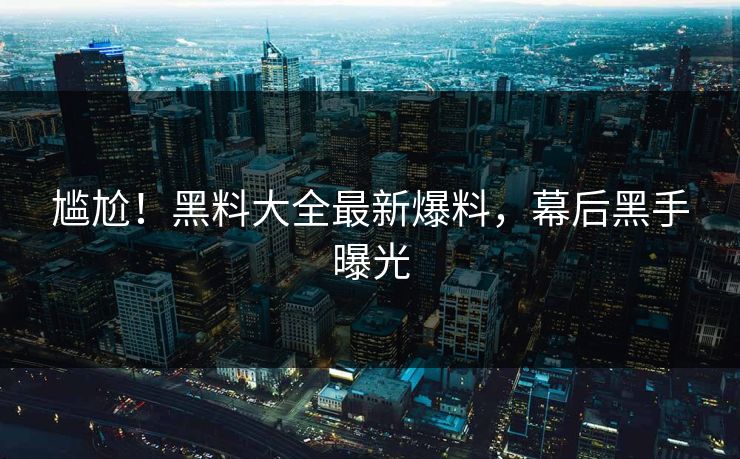 尴尬！黑料大全最新爆料，幕后黑手曝光