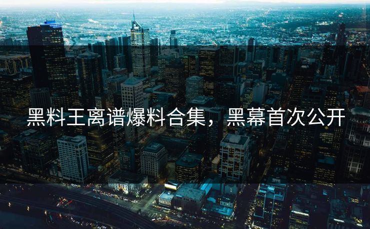 黑料王离谱爆料合集，黑幕首次公开