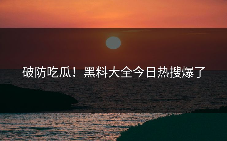破防吃瓜！黑料大全今日热搜爆了