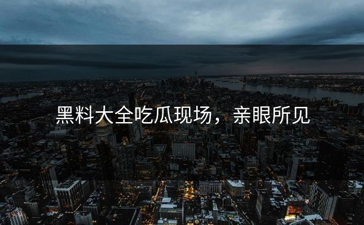 黑料大全吃瓜现场，亲眼所见