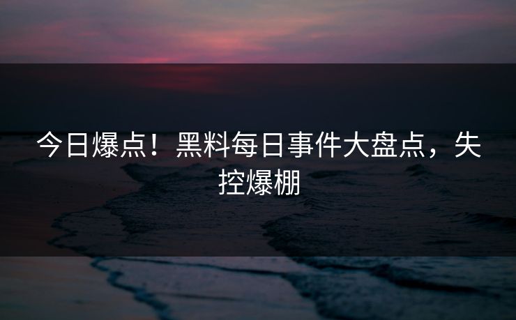 今日爆点！黑料每日事件大盘点，失控爆棚