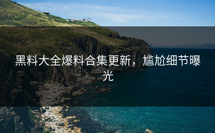 黑料大全爆料合集更新，尴尬细节曝光