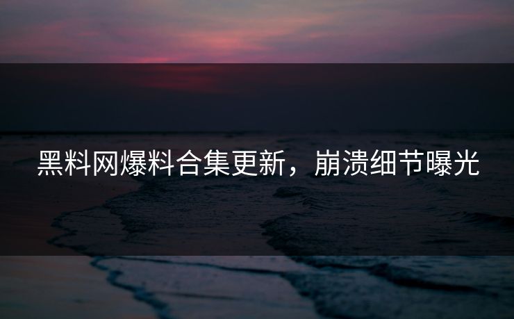 黑料网爆料合集更新，崩溃细节曝光