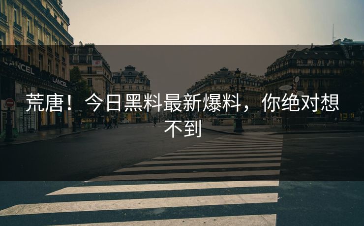 荒唐！今日黑料最新爆料，你绝对想不到