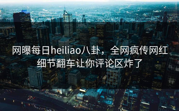 网曝每日heiliao八卦，全网疯传网红细节翻车让你评论区炸了