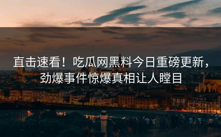 直击速看！吃瓜网黑料今日重磅更新，劲爆事件惊爆真相让人瞠目