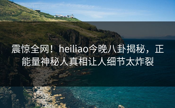 震惊全网！heiliao今晚八卦揭秘，正能量神秘人真相让人细节太炸裂