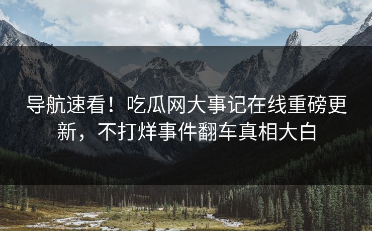 导航速看！吃瓜网大事记在线重磅更新，不打烊事件翻车真相大白