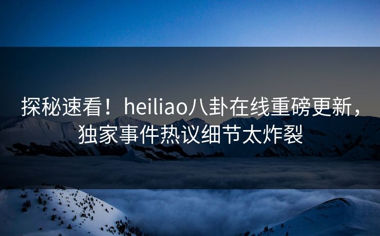 探秘速看！heiliao八卦在线重磅更新，独家事件热议细节太炸裂