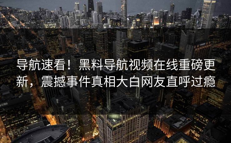 导航速看！黑料导航视频在线重磅更新，震撼事件真相大白网友直呼过瘾