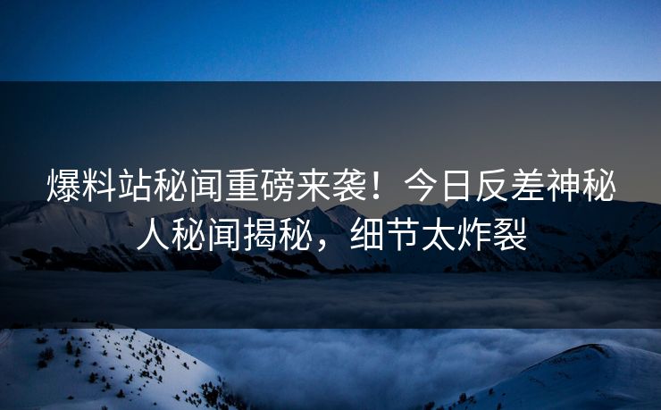 爆料站秘闻重磅来袭！今日反差神秘人秘闻揭秘，细节太炸裂