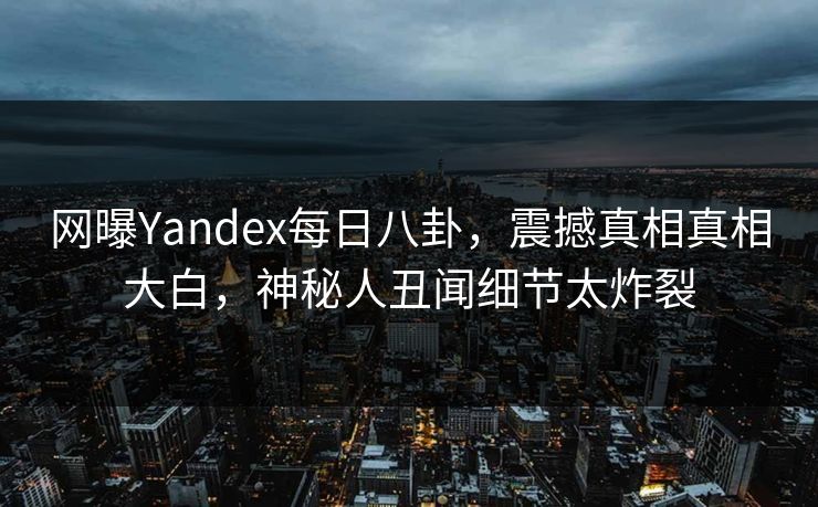 网曝Yandex每日八卦，震撼真相真相大白，神秘人丑闻细节太炸裂