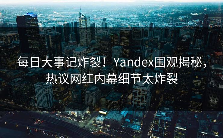 每日大事记炸裂！Yandex围观揭秘，热议网红内幕细节太炸裂