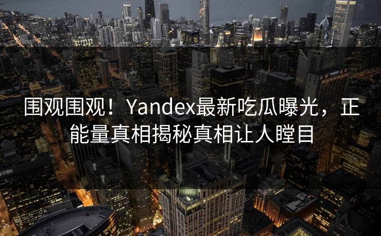 围观围观！Yandex最新吃瓜曝光，正能量真相揭秘真相让人瞠目