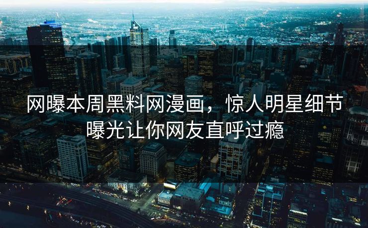 网曝本周黑料网漫画，惊人明星细节曝光让你网友直呼过瘾