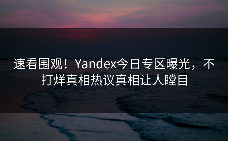 速看围观！Yandex今日专区曝光，不打烊真相热议真相让人瞠目