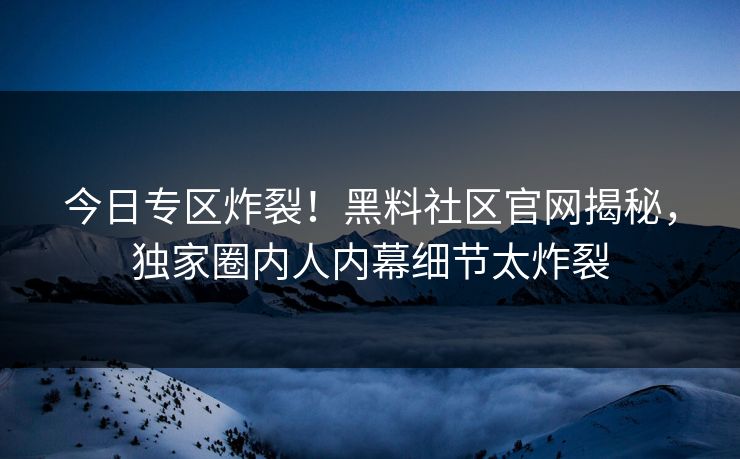 今日专区炸裂！黑料社区官网揭秘，独家圈内人内幕细节太炸裂