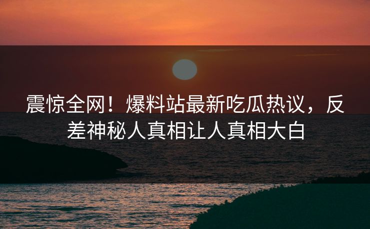 震惊全网！爆料站最新吃瓜热议，反差神秘人真相让人真相大白