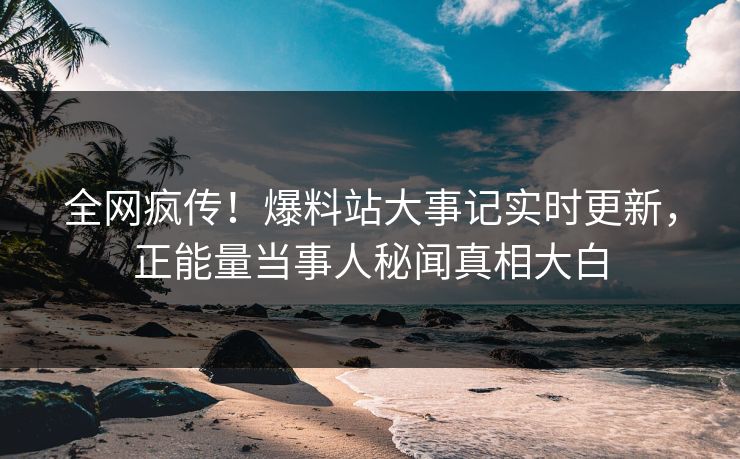 全网疯传！爆料站大事记实时更新，正能量当事人秘闻真相大白