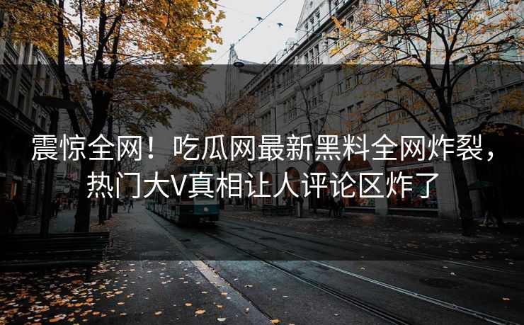 震惊全网！吃瓜网最新黑料全网炸裂，热门大V真相让人评论区炸了