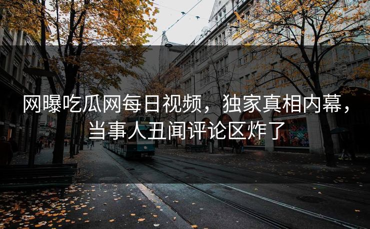 网曝吃瓜网每日视频，独家真相内幕，当事人丑闻评论区炸了