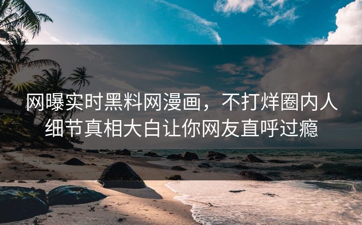 网曝实时黑料网漫画，不打烊圈内人细节真相大白让你网友直呼过瘾